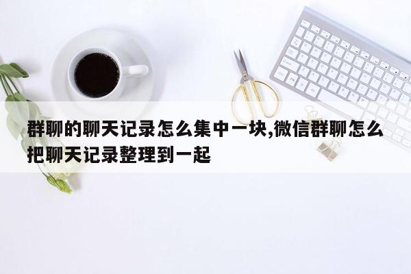 群聊的聊天记录怎么集中一块,微信群聊怎么把聊天记录整理到一起