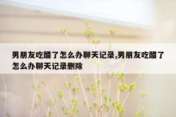 男朋友吃醋了怎么办聊天记录,男朋友吃醋了怎么办聊天记录删除