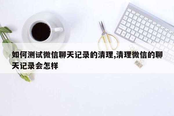 如何测试微信聊天记录的清理,清理微信的聊天记录会怎样