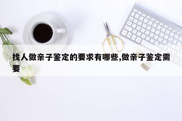 找人做亲子鉴定的要求有哪些,做亲子鉴定需要