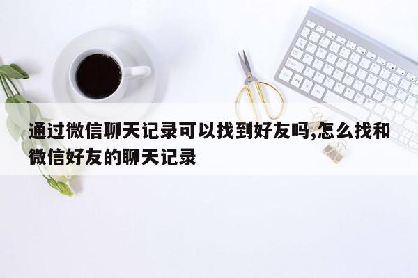 通过微信聊天记录可以找到好友吗,怎么找和微信好友的聊天记录