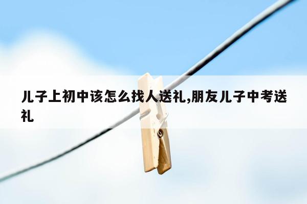 儿子上初中该怎么找人送礼,朋友儿子中考送礼