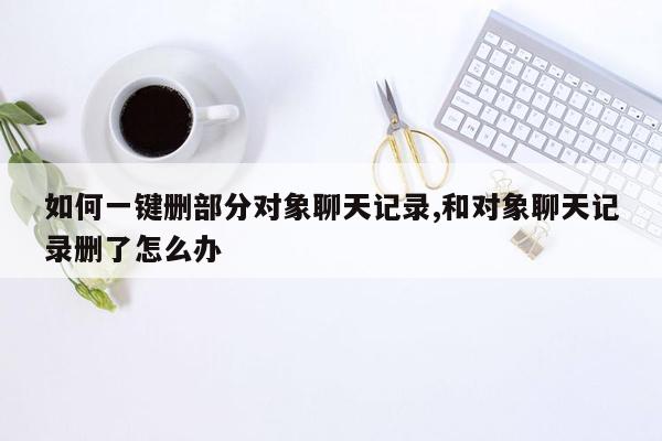 如何一键删部分对象聊天记录,和对象聊天记录删了怎么办