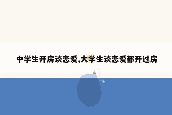 中学生开房谈恋爱,大学生谈恋爱都开过房