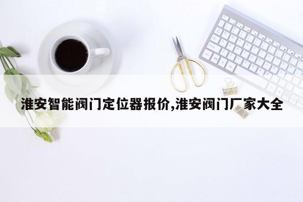 淮安智能阀门定位器报价,淮安阀门厂家大全