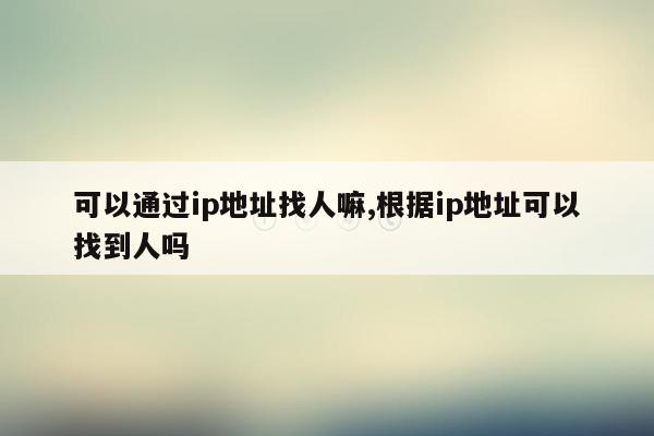 可以通过ip地址找人嘛,根据ip地址可以找到人吗