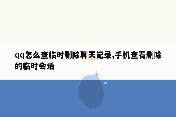 qq怎么查临时删除聊天记录,手机查看删除的临时会话