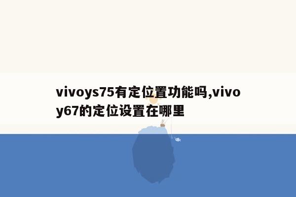 vivoys75有定位置功能吗,vivoy67的定位设置在哪里