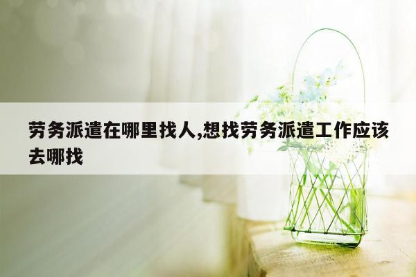 劳务派遣在哪里找人,想找劳务派遣工作应该去哪找