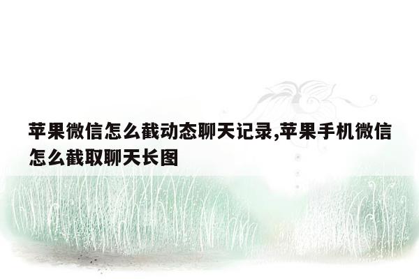 苹果微信怎么截动态聊天记录,苹果手机微信怎么截取聊天长图