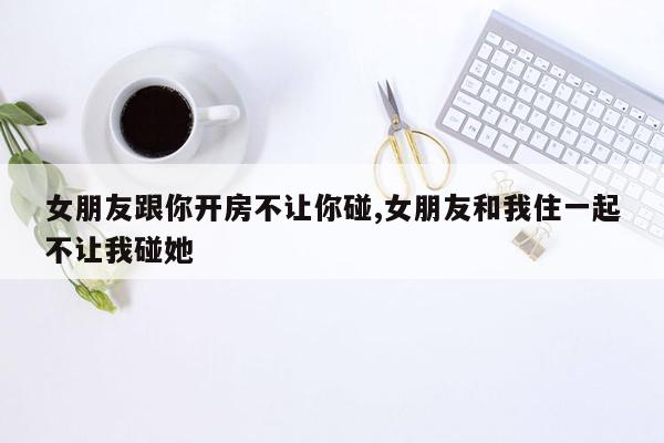 女朋友跟你开房不让你碰,女朋友和我住一起不让我碰她