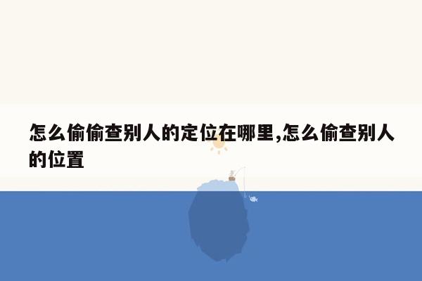 怎么偷偷查别人的定位在哪里,怎么偷查别人的位置