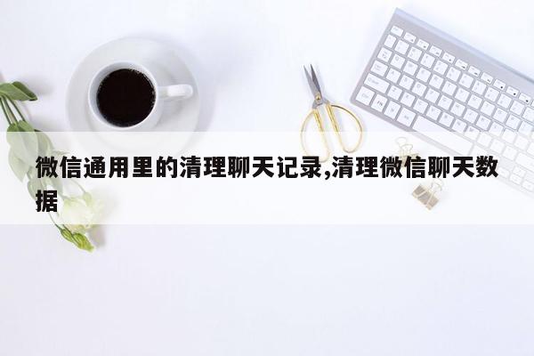 微信通用里的清理聊天记录,清理微信聊天数据