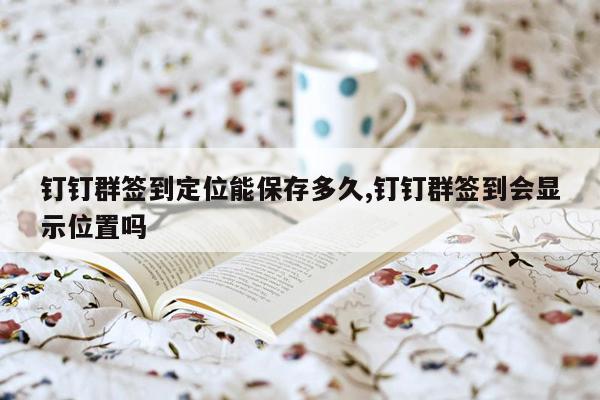 钉钉群签到定位能保存多久,钉钉群签到会显示位置吗