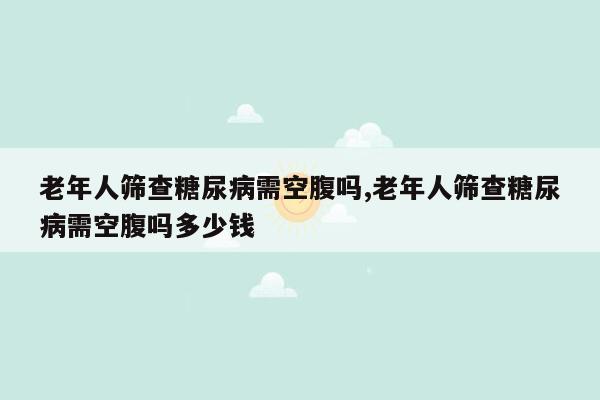 老年人筛查糖尿病需空腹吗,老年人筛查糖尿病需空腹吗多少钱