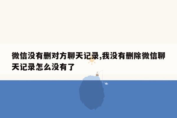 微信没有删对方聊天记录,我没有删除微信聊天记录怎么没有了