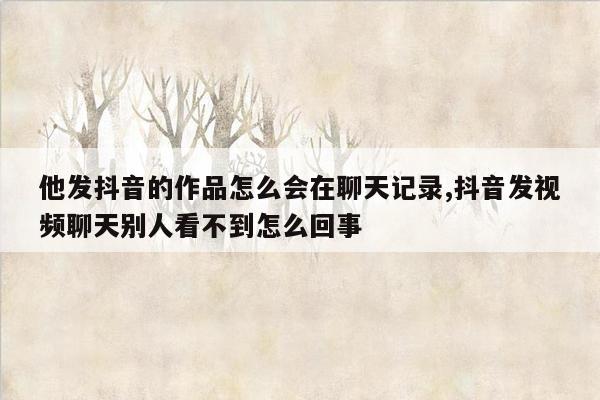 他发抖音的作品怎么会在聊天记录,抖音发视频聊天别人看不到怎么回事